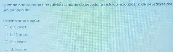 Quando não se paga uma divida, o nome do devedoré incluido no cadastro de devedores por
um período de:
Escolha uma opção:
a. 3 anos
b. 10 anos
c. 2 anos
d. 5anos