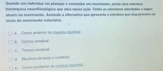 Quando um individuo vai planejar e comandar um movimento, existe uma estrutura
hierárquica neurofisiológica que atua nessa ação. Todas as estruturas abordadas a seguir
atuam no movimento Assinale a alternativa que apresenta a estrutura que atua primeiro no
início do movimento voluntário.
a. Corno anterior da medula espinhal.
b. Córtex cerebral.
c. Tronco cerebral.
d. Núcleos da base e cerebelo.
e. Corno posterior da medula espinhal.