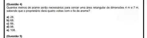 Quantos metros de arame serão necessários para cercar uma área retangular de dimensides 4 me?m
sabendo que o proprietário dará quatro voltas com o fio de arame?
a) 28
b) 68
c) 88
d) 98
e) 108
(Questão 5)