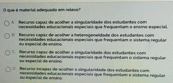 que é material adequado em relevo?
A. Recurso capaz de acolher a singularidade dos estudantes com
necessidades educacionais especiais que frequentam o ensino especial.
B. Recurso capaz de acolher a heterogeneidade dos estudantes com
necessidades educacionais que frequentam o sistema regular
ou especial de ensino.
i C. Recurso capaz de acolher a singularidade dos estudantes com
necessidades educacionais especiais que frequentam o sistema regular
ou especial de ensino.
D. Recurso incapaz de acolher a singularidade dos estudantes com
necessidades educacionais que frequentam o sistema regular
ou especial de ensino.