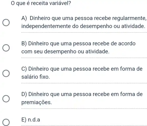 que é receita variável?
A) Dinheiro que uma pessoa recebe regularmente,
independentement e do desempenho ou atividade.
__
B) Dinheiro que uma pessoa recebe de acordo
com seu desempenho ou atividade.
C) Dinheiro que uma pessoa recebe em forma de
salário fixo.
__
D) Dinheiro que uma pessoa recebe em forma de
premiações.
__
E) n.d . a