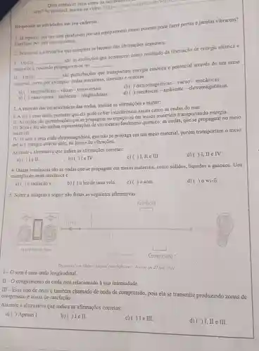 Quer conhecer mals sobre os mecanismos
som? Se possivel, assista ao video: <https www.youtube com/watch.
1. Ja reparou que um som produzido por um equipamento muito potente pode fazer portas e janelas vibrarem?
Explique por que isso acontece.
Responda as atividades em seu caderno.
1- Ondas __
são as oscilações que acontecem como resultado da libertação de energia elétrica e
magnética, podendo propagarem-se no
2. Selecione a alternativa que completa as lacunas das afirmações seguintes:
__
II-Ondas __
são perturbações que transportam energia cinética e potencial através de um meio
material, como por exemplo: ondas marítimas.sismicas e sonoras.
a) ( ) longitudinais -vácuo -transversais.
c) ( ) eletromagnéticas -vácuo-mecânicas.
b) ( ) transversais -ambiente - longitudinais.
d) ( ) mecânicas -ambiente -eletromagnéticas.
3. A respeito das caracteristicas das ondas.analise as afirmações a seguir:
I. A luzé uma onda, portanto que ela pode sofrer interferência assim como as ondas do mar.
II. As ondas são perturbações que se propagam no espaço ou em meios materiais transportando energia.
III. Some luz são ambas representações de um mesmo fenômeno químico: as ondas, que se propagam no meio
material.
IV. O somé uma onda eletromagnética que não se propaga em um meio material,porém transportam 0 meio
em si e energia através dele, na forma de vibrações.
Assinale a alternativa que indica as afirmações corretas:
c)( ) I,II e III.
d)( ) I, II e IV.
a)( ) Ie II.
b)( ) Ie IV.
4. Ondas mecânicas são as ondas que se propagam em meios materiais, como sólidos líquidos e gasosos . Um
exemplo de onda mecânica é
a) ( ) a radiação x
c) ()0 som.
d) ()0 wi-fi.
b)( )a luz de uma vela.
5. Sobre a imagem a seguir são feitas as seguintes afirmativas:
Aparelho de Som
Disponivel em <https://inyurl com: Se8sterd>. Acesso em 23 jun. 2021.
I-O somé uma onda longitudinal.
II-O comprimento da onda está relacionado à sua intensidade.
III-Esse tipo de onda é também chamado de onda de compressão,pois ela se transmite produzindo zonas de
compressão e zonas de rarefação.
Assinale a alternativa que indica as afirmações corretas:
a) ( ) Apenas I.
b)( ) I e II.
c)( ) Ie III.
d)( ) I, II e III.