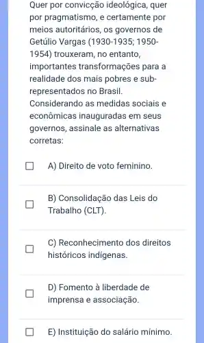 Quer por convicção ideológica , quer
por pragmatismo , e certamente por
meios autoritários , OS governos de
Getúlio Vargas (1930-1935;1950-
1954 ) trouxeram , no entanto,
importantes transformações para a
realidade dos mais pobres e sub-
representados ino Brasil.
Considerando as medidas sociais e
econômicas inauguradas em seus
governos , assinale as alternativas
corretas:
A)Direito de voto feminino.
B)Consolidação das Leis do
Trabalho (CLT).
C)Reconhecimento dos direitos
históricos indígenas.
D)Fomento là liberdade de
imprensa e associação.
E)Instituição do salário mínimo.