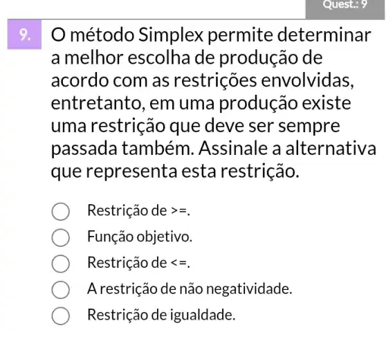 Quest: 9
método Simplex permite determinar
a melhor de produção de
acordo com as restricões envolvidas,
entretanto, em uma produção existe
uma restrição que deve ser sempre
passada também . Assinale a alternativa
que representa esta restrição.
Restrição degt =
Função objetivo.
Restrição delt =
A restrição de não negatividade.
Restrição de igualdade.