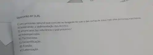 QUESTAO 07 (1,0)
Eum processo natural que consiste no desgaste do solo edas rochas de areas mais
is altas para areas mais baisas,
ocasionando a sedimentação dos detritos.
enunciado faz referêncla a qual processo?
a) Intemperismo.
b)Tectonismo.
c) Desertificação.
d) Erosão.
e) Laterização.