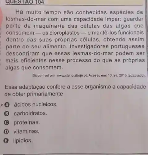 QUESTAO 104
Há muito tempo são conhecid as espécies de
lesmas-do-mar com uma capacidade impar:guardar
parte da maquinaria das células das algas que
consomem -os cloroplastos -e mantê-los funcionais
dentro das suas próprias células , obtendo assim
parte do seu alimento . Investigadores portugueses
descobriram que essas lesmas-do-mar podem ser
mais eficientes ; nesse processo do que as próprias
algas que consomem.
Disponivel em: www cienciahoje.pt. Acesso em: 10 fev. 2015 (adaptado).
Essa adaptação confere a esse organismo a capacidade
de obter primariamente
A ácidos nucleicos.
B carboidratos.
C proteínas.
D vitaminas.
lipidios.