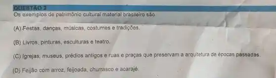 QUESTAO 2
Os exemplos de patrimônio cultural material brasileiro são
(A).Festas, danças músicas, costumes e tradições.
(B) Livros, pinturas esculturas e teatro.
(C) Igrejas, museus , prédios antigos e ruas e praças que preservam a arquitetura de épocas passadas.
(D) Feijão com arroz , feijoada, churrasco e acarajé.