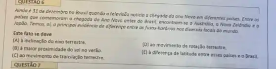 QUESTAO 6
Ainda é 31 de dezembro no Brosil quando a televisão noticia a chegada do ano Novo em diferentes poises. Entre as
palses que comemoram a chegada do Ano Novo antes do Brasil, encontram-se a Austrdlia, a Novo Zelóndia e o
Japão. Temos, ol, o principal evidéncia da diferenço entre os fusos-hordries nos diversos locais do munda.
Este fato se deve
(A) à inclinação do eixo terrestre.
(D) ao movimento de rotação terrestre.
(B) à maior proximidade do sol no verǎo.
(E) à diferença de latitude entre esses paises e o Brasil.
(C) ao movimento de translação terrestre.
QUESTÃO 7