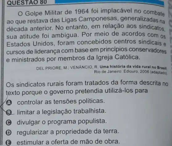 QUESTAO 80
Golpe Militar de 1964 foi implacável no combate
ao que restava das Ligas Camponesas , generalizadas na
década anterior. No entanto, em relação aos sindicatos.
sua atitude foi ambigua. Por meio de acordos com os
Estados Unidos foram concebidos centros sindicais e
cursos de liderança com base em princípios conservadores
e ministrados por membros da Igreja Católica.
DEL PRIORE, M:; VENANCIO R. Uma história da vida rural no Brasil
Rio de Janeiro: Ediouro , 2006 (adaptado)
s sindicatos rurais foram tratados da forma descrita no
texto porque o governo pretendia utilizá-los para
A controlar as tensões politicas.
(3) limitar a legislação trabalhista.
divulgar o programa populista.
D regularizar a propriedade da terra.
E estimular a oferta de mão de obra.