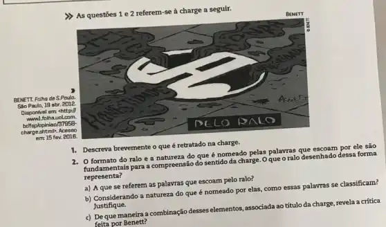 >) As questōes 1 e 2 referem-se à charge a seguir.
BENETT. Fatha de S.Paulo.
Sao Paulo, 19 abr . 2012
Disponivel em: <http://
www.folha.uol.com.
hrifsolopiniao/37958-
charge ashtml2, Acesso
eme 15 fev. 2016.
BENETT
1. Descreva brevemente o que é retratado na charge.
2. O formato do ralo e a natureza do que é nomeado pelas palavras que escoam por ele são
fundamentais para a compreensão do sentido da charge. Oque o ralo desenhado dessa forma
representa?
a) A que se referem as palavras que escoam pelo ralo?
b) Considerando a natureza do que é nomeado por elas, como essas palavras se classificam?
Justifique.
c) De que maneira a combinação desses elementos , associada ao título da charge, revela a critica
feita por Benett?