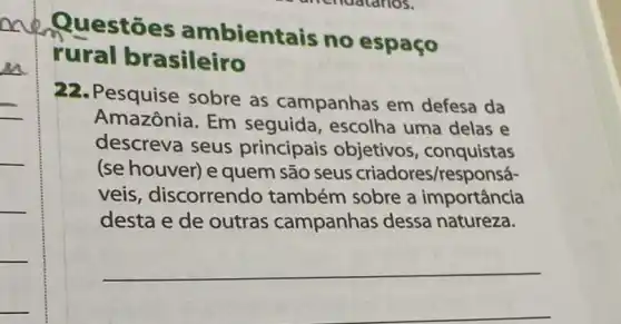 Questōes ambientais no espaço
rural brasileiro
22. Pesquise sobre as campanhas em defesa da
Amazônia. Em seguida, escolha uma delas e
descreva seus principais objetivos , conquistas
(se houver) e quem são seus criadores/responsá-
veis, discorrendo também sobre a importância
desta e de outras campanhas dessa natureza.
__