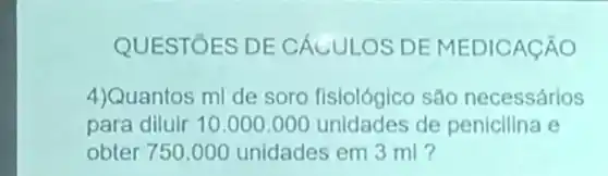 QUESTÓES DE CÁCULOS DE MEDICACÃO
4)Quantos ml de soro fisiológico são necessários
para diluir 10.000 .000 unidades de penicilina e
obter 750.000 unidades em 3 ml ?