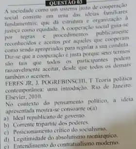 QUESTIO 03
A sociedade como um sistema justo de cooperação
social consiste em uma das ideias familiares
fundamentais, que di estrultura c organização d
justica como equidade. A cooperação social guia-se
por regras e procedimentos publicamente
reconhecidos e accitos por aqucles que
como sendo apropriados para regular a sua conduta
Diz-se que a cooperação e justa porque seus termos
são tais que todos os participantes podem
razoavelmente aceitar, desde que todos os demais
tambern o aceitem.
FERES JR, J. POCIREBINSCHI.T Teoria politica
contemportinea: uma introdução. Rio de Janeiro
Elsevier, 2010
No contexto do pensamento politico, a ideia
apresentada mostra-se consoante of(4)
a) Ideal republicano de governo.
b) Corrente tripartite dos poderes
c) Posicionamento critico do socialismo
c) Posicionalite do monárquico.
e) Entendimento do contratualismo moderno.