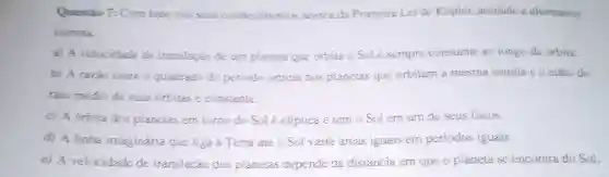 Questio 7: Com base nos seus conhecimentos acerca da Primeira Lei de Kepier, assinale a alternativa
cometa.
a) A velocidade de translação de um planeta que orbita o Sole sempre constante ao longo da orbita.
b) A razao entre o quadrado do periodo orbital dos planetas que orbitam a mesma estrela e o cubo do
raio médio de suas órbitas é constante.
c) A orbita dos planetas em tomo do Sol é eliptica e tem o Sol em um de seus focos.
d) A linha imaginária que liga a Terra até o Sol varre áreas iguais em periodos iguais.
e) A velocidade de translação dos planetas depende da distância em que o planeta se encontra do Sol.