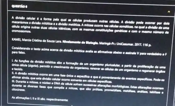 question
A divisilo celular 4 a forma pela qual as cilulas produzem outras cillulas. A divillo pode ocomer por dols
mecanismos a divislo mitótlea e a divisito melotics. A mitose ocorre nas cellulas somftics, no qual a divisillo do uma
cilula origina outras duas ollulas identicas, com as mesmas constituleGes genéticas e com o mesmo nómero do
cromossomos.
KAMEI, Marela Cristina de Souza Lara, Mhelemento do UniCesumar, 2017. 116 p.
Considerando o texto acima acerca da divislo mitótles evalie as affirmatives abaluo e assinale V para verdadeiro o F
para falso.
1. As fungoes da divisito mitotica silo: a formaçlo de um organismo pluricelular, a partir da proliferaçlo de uma
đinica cêlula (zigoto), permitti o crescimento do organismo.renover as cillulas da um organismo e regenerar brollos tecido.
II. A divisilo mitótica ocorre em uma fase dnica e especifica e que é provenienente de eventos especificos. Pode-40
afimar ainda, que esta divisilo celular ocome somente em células especificas
III. Durante a mitose o nócleo e DNA da cêlula sofrem sucessives alternetes morfológicas. Estas alterngoes ocorrem
durante as diversas fases que compoe a mitose que silor profase, prometifiese metiffase, andfase, telofase e citocinese.
As afirmações I, II e III sllo, respectivamenter