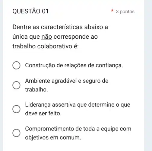 QUESTÃO 01
Dentre as característi cas abaixo a
única que não corresponde ao
trabalho colaborativo é:
Construção de relações de confiança.
Ambiente agradável e seguro de
trabalho.
Liderança assertiva que determine o que
deve ser feito.
Comprometiment de toda a equipe com
objetivos em comum.
3 pontos