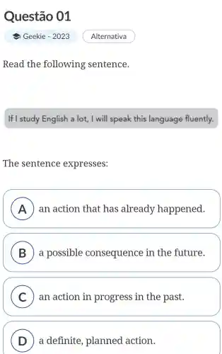 Questão 01
Geekie - 2023
Read the following sentence.
If I study English a lot , I will speak this language fluently.
The sentence expresses:
A ) an action that has already happened. )
B a possible consequence in the future.
C an action in progress in the past.
D a definite , planned action.
Alternativa