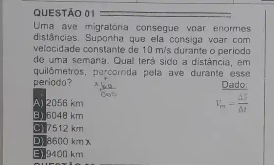 QUESTÃO 01
Uma ave migratória consegue voar enormes
distâncias. Suponha que ela consiga voar com
velocidade constante de 10m/s durante o periodo
de uma semana. Qual terá sido a distância , em
quilômetros, percorrida pela ave durante esse
periodo?
Dado:
A)/2056 km
V_(m)=(Delta S)/(Delta t)
B) 6048 km
C) 7512 km
D) 8600kmtimes 
E) 9400 km