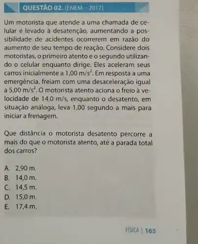 QUESTÃO 02. (ENEM-2017)
Um motorista que atende a uma chamada de ce-
lular é levado à desatenção, aumentando a pos
sibilidade de acidentes ocorrerem em razão do
aumento de seu tempo de reação. Considere dois
motoristas, o primeiro atento e o segundo utilizan
do o celular enquanto dirige. Eles aceleram seus
carros inicialmente a 1,00m/s^2 Em resposta a uma
emergência, freiam com uma desaceleração igual
a 5,00m/s^2 O motorista atento aciona o freio à ve-
locidade de 14,0m/s enquanto o desatento, em
situação análoga, leva 1 ,00 segundo a mais para
iniciar a frenagem.
Que distância o motorista desatento percorre a
mais do que o motorista atento, até a parada total
dos carros?
A. 2,90 m.
B. 14,0 m
C. 14,5 m.
D. 15,0 m.
E. 17,4 m.
FISICA 165