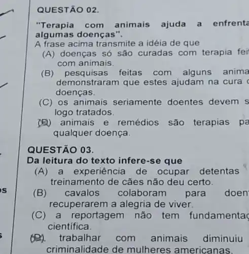 QUESTÃO 02.
"Terapia com animais ajuda a enfrenta
algumas doenças".
A frase acima transmite a idéia de que
(A) doenças só são curadas com terapia fei
com animais.
(B) pesquisas feitas com alguns anima
demonstraram que estes ajudam na cura c
doenças.
(C) os animais seriamente doentes devem s
logo tratados.
(A) animais e remédios são terapias pa
qualquer doença.
QUESTÃO 03
Da leitura do texto infere-se que
(A) a experiência de ocupar detentas
treinamento de cães não deu certo.
(B) cavalos colaboram para doen
recuperarem a alegria de viver.
(C) a reportagem não tem fundamenta
cientifica
(B). trabalhar com animais diminuiu
criminalidade de mulheres americanas.