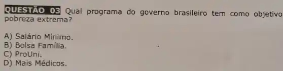 QUESTÃO 03 Qual programa do governo brasileiro tem como objetivo
pobreza extrema?
A) Salário Mínimo.
B) Bolsa Familia.
C) ProUni.
D) Mais Médicos.