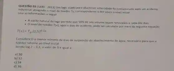 QUESTÃO 03 (UER)2013) Um lago usado para abastecer uma cidade foi contaminado após um acidente
industrial, atingindo o nivel de toxidez To correspondente a dez vezes o nivel inicial.
Leia as informações a seguir.
A vazão natural do lago permite que 50%  de seu volume sejam renovados a cada dez dias.
Onivel de toxidez T(x) após x dias do acidente, pode ser calculado por meio da seguinte equação:
T(x)=T_(0)cdot (0,5)^0,1x
Considere Do menor número de dias de suspensão do abastecimento de água, necessário para que a
toxidez retorne ao nivel inicial.
Sendo log2=0,3 o valor de Dé igual a:
a) 30
b) 32
c) 34
d) 36