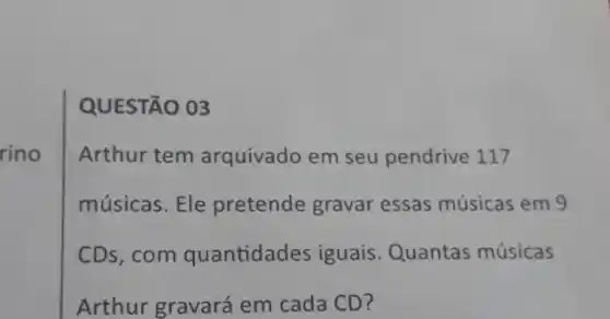 QUESTÃO 03
Arthur tem arquivado em seu pendrive 117
músicas. Ele pretende gravar essas músicas em 9
CDs,com quantidades iguais Quantas músicas
Arthur gravará em cada CD?