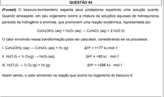 QUESTÃO 04
(Fuvest) O besouro-bombardeiro espanta seus predadores expelindo uma solução quente
Quando ameaçado, em seu organismo ocorre a mistura de soluções aquosas de hidroquinona
peróxido de hidrogênio e enzimas, que promovem uma reação exotérmica , representada por:
CaH_(4)(OH)_(2)(aq)+H_(2)O_(2)(aq)arrow C_(2)H_(8)O_(2)(aq)+2H_(2)O(l)
calor envolvido nessa transformação pode ser calculado, considerando-se os processos:
C_(6)H_(4)(OH)_(2)(aq)arrow C_(2)H_(6)O_(2)(aq)+H_(2)(g)
Delta H^circ =+177kJ.mol-1
III H_(2)O(l)+1/2O_(2)(g)arrow H_(2)O_(2)(aq)
Delta H^circ =+95kJcdot mol-1
III H_(2)O(l)arrow 1/2O_(2)(g)+H_(2)(g)
Delta H^circ =+286kJcdot mol-1
Assim sendo, o calor envolvido na reação que ocorre no organismo do besouro é: