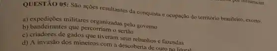 QUESTÃO 05: São ações resultantes da conquista e ocupação do território brasileiro, exceto:
a) expedições militares organizadas pelo governo
b) bandeirantes que percorriam o sertão
c) criadores de gados que tiveram seus rebanhos e fazendas
d) A invasão dos mineiros com a descoberta de ouro no litoral