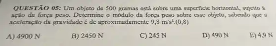 QUESTÃO 05: Um objeto de 500 gramas está sobre uma superficie horizontal , sujeito à
ação da força peso Determine o módulo da força peso sobre esse objeto, sabendo que a
aceleração da gravidade é de aproximadamente 9,8m/s^2 (0,8)
A) 4900 N
B) 2450 N
C) 245 N
D) 490 N
E) 4,9 N