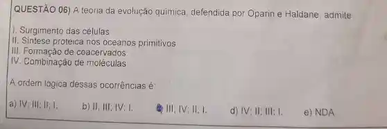 QUESTÃO 06) A teoria da evolução química, defendida por Oparin e Haldane, admite:
1. Surgimento das células
II. Sintese proteica nos oceanos primitivos
III. Formacão de coacervados
IV. Combinação de moléculas
A ordem lógica dessas ocorrências é:
a) IV; III; II; I.
b) II: III; IV 1.
(1) III; IV; II; I.
d) IV; II; III; I.
e) NDA