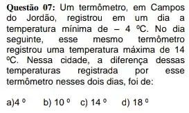 Questão 07: Um termômetro , em Campos
do Jordão, registrou em um dia a
temperatura minima de -4^circ C No dia
seguinte,esse mesmo termômetro
registrou uma temperatura máxima de 14
{}^circ C Nessa cidade, a diferença dessas
temperaturas registrada por esse
termômetro nesses dois dias foi de:
a) 4^circ 
b) 10^circ 
c) 14^circ 
d) 18^circ