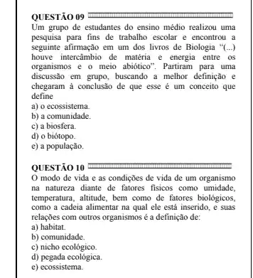 QUESTÃO 09
Um grupo de estudantes do ensino médio realizou uma
pesquisa para fins de trabalho escolar e encontrou a
seguinte afirmação em um dos livros de Biologia "(...)
houve intercâmbio de matéria e energia entre os
organismos e o meio abiôtico". Partiram para uma
discussão em grupo, buscando a melhor definição e
chegaram à conclusão de que esse é um conceito que
define
a) o ecossistema.
b) a comunidade.
c) a biosfera.
d) o biótopo.
e) a população.
QUESTÃO 10
modo de vida e as condições de vida de um organismo
na natureza diante de fatores fisicos como umidade.
temperatura, altitude, bem como de fatores biológicos,
como a cadeia alimentar na qual ele está inserido, e suas
relações com outros organismos é a definição de:
a) habitat.
b) comunidade.
c) nicho ecológico.
d) pegada ecológica.
e) ecossistema