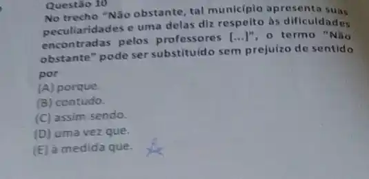 Questão 10
No trecho "Não obstante tal municiplo apresenta
peculiaridades e uma delas diz respeito as dificuldades
encontradas pelos professores [ldots ]'' o termo "Não
obstante" pode ser substituido sem prejuizo de sentido
por
(A) porque.
(B) contudo.
(C) assim sendo.
(D) uma vez que.
(E) à medida que.