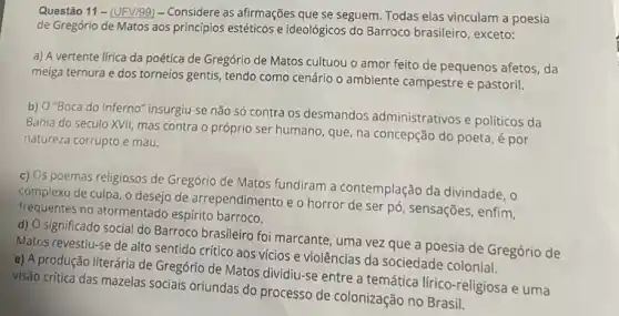 Questão 11- (UFV/99) -Considere as afirmações que se seguem. Todas elas vinculam a poesia
de Gregório de Matos aos princípios estéticos e ideológicos do Barroco brasileiro , exceto:
a) A vertente lirica da poética de Gregório de Matos cultuou o amor feito de pequenos afetos , da
meiga ternura e dos torneios gentis, tendo como cenário o ambiente campestre e pastoril.
b) O'Boca do Inferno "insurgiu-se não só contra os desmandos administrativos e políticos da
Bahia do século XVII mas contra o próprio ser humano, que, na concepção do poeta, é por
natureza corrupto e mau.
c) Os poemas religiosos de Gregório de Matos fundiram a contemplação da divindade . o
complexo de culpa, o desejo de arrependimento e o horror de ser pó , sensações, enfim,
frequentes no atormentado espírito barroco.
d) O significado social do Barroco brasileiro foi marcante, uma vez que a poesia de Gregório de
Matos revestiu-se de alto sentido crítico aos vícios e violências da sociedade colonial.
e) A produção literária de Gregório de Matos dividiu-se entre a temática lírico-religiosa e uma
visão critica das mazelas sociais oriundas do processo de colonização no Brasil.