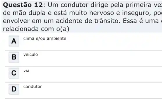 Questão 12:Um condutor dirige pela primeira ve:
de mão dupla e está muito nervoso e inseguro, po
envolver em um acidente de trânsito . Essa é uma (
relaciona da com o(a)
A .
clima e/ou ambiente
B . veículo
C
via
D -I condutor