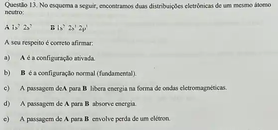 Questão 13. No esquema a seguir, encontramos duas distribuições eletrônicas de um mesmo átomo
neutro:
A is^22s^2	is^22s'2p'
A seu respeito é correto afirmar:
a) Aéa configuração ativada.
b) B é a configuração normal (fundamental).
c) A passagem deA para B libera energia na forma de ondas eletromagnéticas.
d) A passagem de A para B absorve energia.
e) A passagem de A para B envolve perda de um elétron.