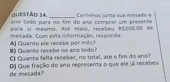 QUESTÃO 14. __ Carlinhos junta sua mesada o
ano todo para no fim do ano comprar um presente
para si mesmo. Até maio, recebeu R 200,00 de
mesada. Com esta informação, responda.
A) Quanto ele recebe por mês?
B) Quanto recebe no ano todo?
C) Quanto falta receber, no total, até o fim do ano?
D) Que fração do ano representa o que ele já recebeu
de mesada?