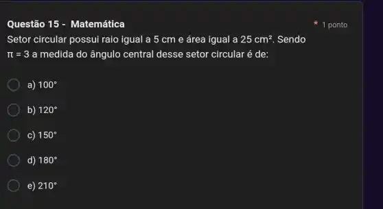 Questão 15 - Matemática
Setor circular possui raio igual a 5 cm e área igual a 25cm^2 . Sendo
pi =3 a medida do ângulo central desse setor circular é de:
a) 100^circ 
b) 120^circ 
c) 150^circ 
d) 180^circ 
e) 210^circ