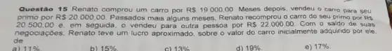 Questão 15 Renato comprou um carro por R 19.000,00 Meses depois, vendeu o carro para seu
primo por R 20.000,00. Passados mais alguns meses, Renato recomprou o carro do seu primo por RS
20.500,00 e, em seguida, o vendeu para outra pessoa por R 22.000,00 Com o saldo de suas
de
negociações, Renato teve um lucro aproximado sobre o valor do carro inicialmente adquirido por ele.
d) 19% 
e) 17%