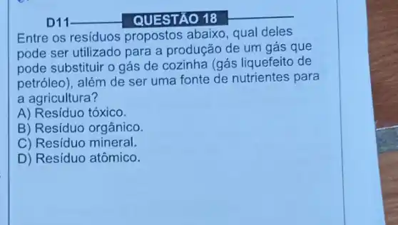 QUESTÃO 18
Entre os residuos propostos abaixo, qual deles
pode ser utilizado para a produção de um gás que
pode substituir o gás de cozinha (gás liquefeito de
petróleo), além de ser uma fonte de nutrientes para
a agricultura?
A) Resíduo tóxico.
B) Resíduo orgânico.
C) Resíduo mineral.
D) Resíduo atômico.