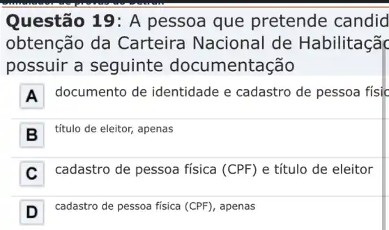 Questão 19: A pessoa que pretende candid
obtenção da Carteira Nacional de Habilitaçãc
possuir a seguinte documentação
A documento de identidade e cadastro de pessoa físic
B . título de eleitor,, apenas
C . cadastro de pessoa física (CPF) e título de eleitor
D -I cadastro de pessoa fisica (CPF), apenas