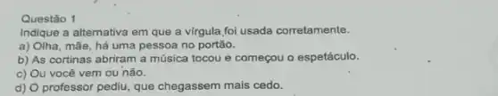 Questão 1
Indique a alternativa em que a vírgula foi usada corretamente.
a) Olha, mãe, há uma pessoa no portão.
b) As cortinas abriram a música tocou e começou o espetáculo.
c) Ou você vem ou não.
d) professor pediu, que chegassem mais cedo.