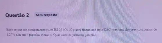 Questão 2 Sem resposta
Sabe-se que um equipamento custa RS22000,00 e sera financiado pelo SAC com taxa de juros compostos de
1,27%  a.m em 4 parcelas mensais. Qual valor da primeira parcela?