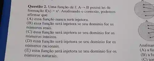 Questão 2. Uma função de f: A^2+B possui lei de
afirmar que
formação f(x)=x^2 Analisando o contexto, podemos
(A) essa função nunca serí injetora.
(B) essa função será injetora se seu dominio for os
números reais.
(C) essa função será injetora se seu dominio for as
números inteiros.
(D) essa função será injetora se seu dominio for os
números racionais.
(E) essa função será injetora se seu domínio for os
números naturais.
Analisan
(A) a fu
(B) a fu
(C) sor