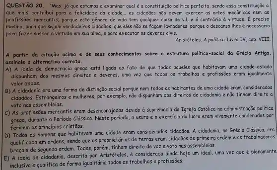 QUESTÃO 20. "Mas já que estamos a examinar qual é a constituição política perfeita, sendo essa constituição a
que mais contribui para a felicidade da cidade ... os cidadãos não devem exercer as artes mecânicas nem as
profissões mercantis:porque este gênero de vida tem qualquer coisa de vil, e é contrário à virtude. É preciso
mesmo, para que sejam verdadeiros cidadãos, que eles não se façam lavradores; porque o descanso lhes é necessário
para fazer nascer a virtude em sua alma e para executar os deveres civis.
Aristóteles. A política Livro IV, cap. VIII
A partir da citação acima e de seus conhecimentos sobre a estrutura político-socia da Grécia Antiga
assinale a alternativa correta.
A) A ideia de democracia grega está ligada ao fato de que todos aqueles que habitavam uma cidade-estado
dispunham dos mesmos direitos e deveres, uma vez que todos os trabalhos e profissões eram igualmente
valorizados.
B) A cidadania era uma forma de distinção social porque nem todos os habitantes de uma cidade eram considerados
cidadãos. Estrangeiros e mulheres, por exemplo ,não dispunham dos direitos de cidadania e não tinham direito a
voto nas assembleias.
C) As profissões mercantis eram desencorajadas devido à supremacia da Igreja Católica na administração política
grega, durante o Período Clássico. Neste período, a usura e o exercício do lucro eram vivamente condenados por
ferirem os princípios cristãos.
D) Todos os homens que habitavam uma cidade eram considerados cidadãos. A cidadania, na Grécia Clássica, era
qualificada em ordens , sendo que os proprietários de terras eram cidadãos de primeira ordem e os trabalhadores
braçais de segunda ordem. Todos, porém , tinham direito de voze voto nas assembleias.
E) A ideia de cidadania, descrita por Aristóteles, é considerada ainda hoje um ideal, uma vez que é plenamente
inclusiva e qualifica de forma igualitária todos os trabalhos e profissões.