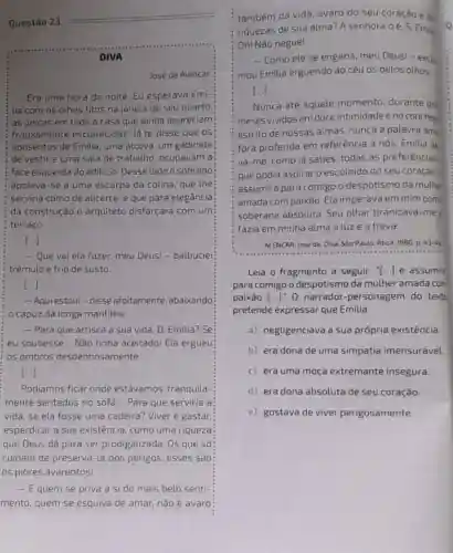 Questão 23.
José de Alencar
Era uma hora da noite. Eu esperava Emi-
lia com os olhos fitos na janela de seu quarto
as únicas em toda a casa que ainda apareciam
frouxamente esclarecidas. lá te disse que os:
aposentos de Emilia uma alcova, um gabinete:
de vestir e uma sala de trabalho ocupavam a:
face esquerda do edificio Desse lado o sobrado:
apoiava-se a uma escarpa da colina, que the
serviria como de alicerce e que para elegância
da construção o arquiteto disfarçara com um
terraço
[...]
- Que vai ela fazer, meu Deus! -balbuciei
trêmulo e frio de Susto.
DIVA
() [...]
- Aquiestoul-disse afoitamente, abaixando
capuz da longa mantilha
- Para que arrisca a sua vida, D . Emilia? Se
eu soubesse... Não tinha aceitado! Ela ergueu
os ombros desdenhosamente
[ldots ]
Podiamos ficar onde estávamos, tranquila-
mente sentados no sofá __ Para que serviria a
vida, se ela fosse uma cadeira? Viver é gastar,
esperdiçar a sua existência, como uma riqueza
que Deus dá para ser prodigalizada. Os que só
cuidam de preservá-la dos perigos, esses são
os piores avarentos!
- Equem se priva a si do mais belo senti-
mento, quem se esquiva de amar, não é avaro
também da vida, avaro do seu coração e da
riquezas de sua alma?A senhora 0é, S. Emil
Oh! Não negue!
- Como ele se engana, meu Deus! -excle
mou Emilia erguendo ao céu 05 belos olhos
[ldots ]
Nunca até aquele momento, durante do
meses vividos em doce intimidade e no concheg
estrito de nossas almas nunca a palavra amp
fora proferida em referência a nós. Emilia da
va-me, como já sabes todas as preferências,
que podia aspirar 0 escolhido do seu coração,
assumira para comigo o despotismo da mulhe
amada com paixão. Ela imperava em mim com
soberana absoluta. Seu olhar tiranizava-me e
fazia em minha alma aluze a treva.
ALENCAR, José de. Diva São Paulo: Atica, 1980 D. 43-44
Leia o fragmento a seguir: "[..] e assumir
para comigo o despotismo da mulher amada com
paixão [ldots ]''0 narrador-personagem do texto
pretende expressar que Emilia
a) negligenciava a sua própria existência.
b) era dona de uma simpatia imensurável
c) era uma moça extremante insegura.
d) era dona absoluta de seu coração
e) gostava de viver perigosamente.