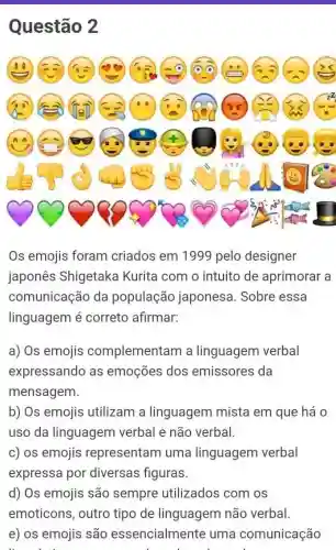 Questão 2
Os emojis foram criados em 1999 pelo designer
japones Shigetaka Kurita com o intuito de aprimorar a
comunicação da população japonesa. Sobre essa
linguagem é correto afirmar:
a) Os emojis complementam a linguagem verbal
expressando as emoções dos emissores da
mensagem.
b) Os emojis utilizam a linguagem mista em que há 0
uso da linguagem verbal e não verbal.
c) os emojis representam uma linguagem verbal
expressa por diversas figuras.
d) Os emojis são utilizados com os
e) os emojis são essencialmente uma comunicação