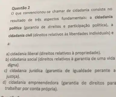 Questão 2
que convencionou-se chamar de cidadania consiste no
resultado de três aspectos fundamentais: a cidadania
politica (garantia de direitos e participação politica), a
cidadania civil (direitos relativos às liberdades individuais) e
a) cidadania liberal (direitos relativos à propriedade).
b) cidadania social (direitos relativos à garantia de uma vida
digna).
c) cidadania juridica (garantia de igualdade perante a
justiça).
d) cidadania empreendedora (garantia de direitos para
trabalhar por conta própria)