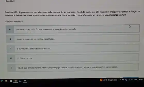 Questáo 2
Sacristán (2013) promove em sua obra uma reflexǎo quanto ao curriculo. Em dado momento, ele estabelece Indagações quanto à função do
curriculo e como o mesmo se apresenta no ambiente escolar. Neste sentido o autor afirma que as escolas e os professores ensinam
Selecione a resposta:
A somente o conteudo do que se comunica aos estudantes em sala.
B o que se encontra no curriculo codificado.
C o curriculo da esfera técnico-politica.
D a cultura escolar.
E aquilo que é fruto de uma adaptação pedagogicamente transfigurada da cultura valiosa disponivel na sociedade.